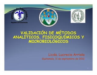 VALIDACIÓN DE MÉTODOS
VALIDACIÓN DE MÉTODOS
ANALÍTICOS, FISICOQUÍMICOS Y
MICROBIOLÓGICOS
MICROBIOLÓGICOS
Licda. Lucrecia Arriola
Guatemala, 11 de septiembre de 2012
1
 
