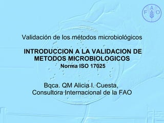 Validación de los métodos microbiológicos  INTRODUCCION A LA VALIDACION DE METODOS MICROBIOLOGICOS   Norma ISO 17025 Bqca. QM Alicia I. Cuesta,  Consultora Internacional de la FAO 