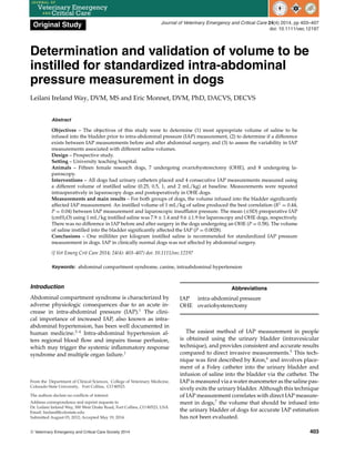 Original Study Journal of Veterinary Emergency and Critical Care 24(4) 2014, pp 403–407
doi: 10.1111/vec.12197
Determination and validation of volume to be
instilled for standardized intra-abdominal
pressure measurement in dogs
Leilani Ireland Way, DVM, MS and Eric Monnet, DVM, PhD, DACVS, DECVS
Abstract
Objectives – The objectives of this study were to determine (1) most appropriate volume of saline to be
infused into the bladder prior to intra-abdominal pressure (IAP) measurement, (2) to determine if a difference
exists between IAP measurements before and after abdominal surgery, and (3) to assess the variability in IAP
measurements associated with different saline volumes.
Design – Prospective study.
Setting – University teaching hospital.
Animals – Fifteen female research dogs, 7 undergoing ovariohysterectomy (OHE), and 8 undergoing la-
paroscopy.
Interventions – All dogs had urinary catheters placed and 4 consecutive IAP measurements measured using
a different volume of instilled saline (0.25, 0.5, 1, and 2 mL/kg) at baseline. Measurements were repeated
intraoperatively in laparoscopy dogs and postoperatively in OHE dogs.
Measurements and main results – For both groups of dogs, the volume infused into the bladder significantly
affected IAP measurement. An instilled volume of 1 mL/kg of saline produced the best correlation (R2
= 0.44,
P = 0.04) between IAP measurement and laparoscopic insufflator pressure. The mean (±SD) preoperative IAP
(cmH2O) using 1 mL/kg instilled saline was 7.9 ± 1.4 and 9.6 ±1.9 for laparoscopy and OHE dogs, respectively.
There was no difference in IAP before and after surgery in the dogs undergoing an OHE (P = 0.58). The volume
of saline instilled into the bladder significantly affected the IAP (P = 0.0028).
Conclusions – One milliliter per kilogram instilled saline is recommended for standardized IAP pressure
measurement in dogs. IAP in clinically normal dogs was not affected by abdominal surgery.
(J Vet Emerg Crit Care 2014; 24(4): 403–407) doi: 10.1111/vec.12197
Keywords: abdominal compartment syndrome, canine, intraabdominal hypertension
Introduction
Abdominal compartment syndrome is characterized by
adverse physiologic consequences due to an acute in-
crease in intra-abdominal pressure (IAP).1
The clini-
cal importance of increased IAP, also known as intra-
abdominal hypertension, has been well documented in
human medicine.2–4
Intra-abdominal hypertension al-
ters regional blood flow and impairs tissue perfusion,
which may trigger the systemic inflammatory response
syndrome and multiple organ failure.1
From the Department of Clinical Sciences, College of Veterinary Medicine,
Colorado State University, Fort Collins, CO 80523.
The authors declare no conflicts of interest.
Address correspondence and reprint requests to
Dr. Leilani Ireland Way, 300 West Drake Road, Fort Collins, CO 80523, USA.
Email: lireland@colostate.edu
Submitted August 03, 2012; Accepted May 19, 2014.
Abbreviations
IAP intra-abdominal pressure
OHE ovariohysterectomy
The easiest method of IAP measurement in people
is obtained using the urinary bladder (intravesicular
technique), and provides consistent and accurate results
compared to direct invasive measurements.5
This tech-
nique was first described by Kron,6
and involves place-
ment of a Foley catheter into the urinary bladder and
infusion of saline into the bladder via the catheter. The
IAP is measured via a water manometer as the saline pas-
sively exits the urinary bladder. Although this technique
of IAP measurement correlates with direct IAP measure-
ment in dogs,7
the volume that should be infused into
the urinary bladder of dogs for accurate IAP estimation
has not been evaluated.
C
 Veterinary Emergency and Critical Care Society 2014 403
 