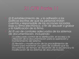    (j) El establecimiento de, y la adhesión a las
    políticas escritas de que las personas rindan
    cuentas y responsable de las acciones iniciadas
    bajo su firma electrónica, a fin de disuadir a grabar
    y la falsificación de la firma.
   (k) El uso de controles adecuados de los sistemas
    de documentación, incluyendo:
    › (1) adecuado control de la distribución, el acceso y la
      utilización de la documentación para la operación y
      mantenimiento del sistema.
    › (2) Revisión y modificación de los procedimientos de
      control para mantener una pista de auditoría que los
      documentos de tiempo de desarrollo de la secuencia y la
      modificación de los sistemas de documentación.
 
