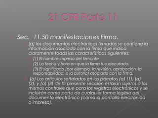    Sec. 11.50 manifestaciones Firma.
       (a) los documentos electrónicos firmados se contiene la
        información asociada con la firma que indica
        claramente todas las características siguientes:
         (1) El nombre impreso del firmante
         (2) La fecha y hora en que la firma fue ejecutado,
         (3) El significado (por ejemplo, la revisión, aprobación, la
          responsabilidad, o la autoría) asociado con la firma.
       (b) Los artículos señalados en los párrafos (a) (1), (a)
        (2), y (a) (3) de la presente sección estarán sujetos a los
        mismos controles que para los registros electrónicos y se
        incluirán como parte de cualquier forma legible del
        documento electrónico (como la pantalla electrónica
        o impresa).
 