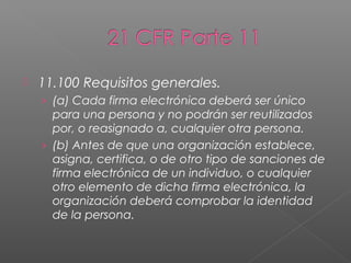   11.100 Requisitos generales.
    › (a) Cada firma electrónica deberá ser único
      para una persona y no podrán ser reutilizados
      por, o reasignado a, cualquier otra persona.
    › (b) Antes de que una organización establece,
      asigna, certifica, o de otro tipo de sanciones de
      firma electrónica de un individuo, o cualquier
      otro elemento de dicha firma electrónica, la
      organización deberá comprobar la identidad
      de la persona.
 