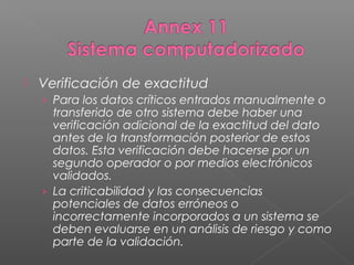    Verificación de exactitud
    › Para los datos críticos entrados manualmente o
      transferido de otro sistema debe haber una
      verificación adicional de la exactitud del dato
      antes de la transformación posterior de estos
      datos. Esta verificación debe hacerse por un
      segundo operador o por medios electrónicos
      validados.
    › La criticabilidad y las consecuencias
      potenciales de datos erróneos o
      incorrectamente incorporados a un sistema se
      deben evaluarse en un análisis de riesgo y como
      parte de la validación.
 