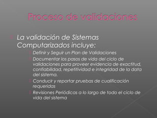    La validación de Sistemas
    Computarizados incluye:
        Definir y Seguir un Plan de Validaciones
        Documentar los pasos de vida del ciclo de
         validaciones para proveer evidencia de exactitud,
         confiabilidad, repetitividad e integridad de la data
         del sistema.
        Conducir y reportar pruebas de cualificación
         requeridas
        Revisiones Periódicas a lo largo de todo el ciclo de
         vida del sistema
 