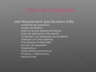    User Requirements Specifications (URS)
         Ambiente de operación
         Limites del sistema
         Data en la que operara el sistema
         Data de aplicación instrumental
         Funciones a ser realizadas por el sistema
         Interfase con otros sistemas
         Condiciones Ambientales
         Acceso de Seguridad
         Diagnósticos
         Disponibilidad de sistemas
         Pruebas y calibraciones
         Restricciones
 