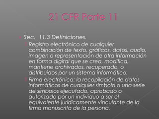 › Sec. 11.3 Definiciones.
   Registro electrónico de cualquier
    combinación de texto, gráficos, datos, audio,
    imagen o representación de otra información
    en forma digital que se crea, modifica,
    mantiene archivados, recuperado, o
    distribuidos por un sistema informático.
   Firma electrónica: la recopilación de datos
    informáticos de cualquier símbolo o una serie
    de símbolos ejecutado, aprobado o
    autorizado por un individuo a ser el
    equivalente jurídicamente vinculante de la
    firma manuscrita de la persona.
 