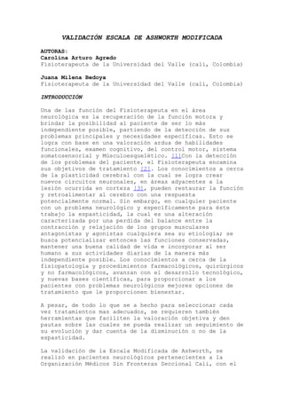 VALIDACIÓN ESCALA DE ASHWORTH MODIFICADA
AUTORAS:
Carolina Arturo Agredo
Fisioterapeuta de la Universidad del Valle (cali, Colombia)
Juana Milena Bedoya
Fisioterapeuta de la Universidad del Valle (cali, Colombia)
INTRODUCCIÓN
Una de las función del Fisioterapeuta en el área
neurológica es la recuperación de la función motora y
brindar la posibilidad al paciente de ser lo más
independiente posible, partiendo de la detección de sus
problemas principales y necesidades específicas. Esto se
logra con base en una valoración ardua de habilidades
funcionales, examen cognitivo, del control motor, sistema
somatosensorial y Músculoesquelético. [1]Con la detección
de los problemas del paciente, el Fisioterapeuta encamina
sus objetivos de tratamiento [2]. Los conocimientos a cerca
de la plasticidad cerebral con la cual se logra crear
nuevos circuitos neuronales, en áreas adyacentes a la
lesión ocurrida en corteza [3], pueden restaurar la función
y retroalimentar al cerebro con una respuesta
potencialmente normal. Sin embargo, en cualquier paciente
con un problema neurológico y específicamente para éste
trabajo la espasticidad, la cual es una alteración
caracterizada por una perdida del balance entre la
contracción y relajación de los grupos musculares
antagonistas y agonistas cualquiera sea su etiología; se
busca potencializar entonces las funciones conservadas,
mantener una buena calidad de vida e incorporar al ser
humano a sus actividades diarias de la manera más
independiente posible. Los conocimientos a cerca de la
fisiopatología y procedimientos farmacológicos, quirúrgicos
y no farmacológicos, avanzan con el desarrollo tecnológico,
y nuevas bases científicas, para proporcionar a los
pacientes con problemas neurológicos mejores opciones de
tratamiento que le proporcionen bienestar.
A pesar, de todo lo que se a hecho para seleccionar cada
vez tratamientos mas adecuados, se requieren también
herramientas que faciliten la valoración objetiva y den
pautas sobre las cuales se pueda realizar un seguimiento de
su evolución y dar cuenta de la disminución o no de la
espasticidad.
La validación de la Escala Modificada de Ashworth, se
realizó en pacientes neurológicos pertenecientes a la
Organización Médicos Sin Fronteras Seccional Cali, con el

 