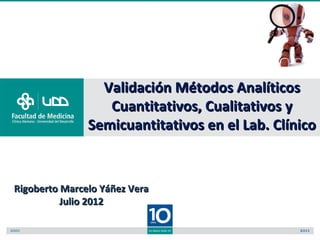 Validación Métodos Analíticos
                  Cuantitativos, Cualitativos y
               Semicuantitativos en el Lab. Clínico



Rigoberto Marcelo Yáñez Vera
          Julio 2012
 