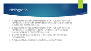 Bibliografía
 1. Reglamento Técnico Centroamericano RTCA 11.03.39:06 Productos
Farmacéuticos. Validación de Métodos Analíticos para la Evaluación de
la Calidad de los Medicamentos.
 2. Reglamento Técnico Centroamericano RTCA 11.03.42:07 Productos
Farmacéuticos Medicamentos de Uso Humano Buenas Prácticas de
Manufactura para la Industria Farmacéutica.
 3. USP 39 –NF 34, Capítulo General <1225> Validación de métodos
farmacopéicos
 4. Reglamentos de Establecimientos Farmacéuticos Privados
 