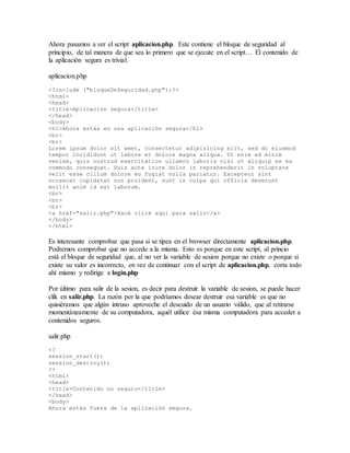 Ahora pasamos a ver el script aplicacion.php. Este contiene el bloque de seguridad al
principio, de tal manera de que sea lo primero que se ejecute en el script… El contenido de
la aplicación segura es trivial.
aplicacion.php
<?include ("bloqueDeSeguridad.php");?>
<html>
<head>
<title>Aplicación segura</title>
</head>
<body>
<h1>Ahora estás en una aplicación segura</h1>
<br>
<br>
Lorem ipsum dolor sit amet, consectetur adipisicing elit, sed do eiusmod
tempor incididunt ut labore et dolore magna aliqua. Ut enim ad minim
veniam, quis nostrud exercitation ullamco laboris nisi ut aliquip ex ea
commodo consequat. Duis aute irure dolor in reprehenderit in voluptate
velit esse cillum dolore eu fugiat nulla pariatur. Excepteur sint
occaecat cupidatat non proident, sunt in culpa qui officia deserunt
mollit anim id est laborum.
<br>
<br>
<br>
<a href="salir.php">Hacé click aquí para salir</a>
</body>
</html>
Es interesante comprobar que pasa si se tipea en el browser directamente aplicacion.php.
Podremos comprobar que no accede a la misma. Esto es porque en este script, al princio
está el bloque de seguridad que, al no ver la variable de sesion porque no existe o porque si
existe su valor es incorrecto, en vez de continuar con el script de aplicacion.php, corta todo
ahí mismo y redirige a login.php
Por último para salir de la sesion, es decir para destruir la variable de sesion, se puede hacer
clik en salir.php. La razón por la que podríamos desear destruir esa variable es que no
quisiéramos que algún intruso aproveche el descuido de un usuario válido, que al retirarse
momentáneamente de su computadora, aquél utilice ésa misma computadora para acceder a
contenidos seguros.
salir.php
<?
session_start();
session_destroy();
?>
<html>
<head>
<title>Contenido no seguro</title>
</head>
<body>
Ahora estás fuera de la aplicación segura.
 