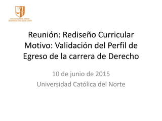 Reunión: Rediseño Curricular
Motivo: Validación del Perfil de
Egreso de la carrera de Derecho
10 de junio de 2015
Universidad Católica del Norte
 