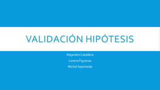 VALIDACIÓN HIPÓTESIS 
Alejandro Caballero 
Lorena Figueroa 
Michel Sepúlveda 
 
