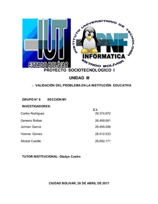 PROYECTO SOCIOTECNOLOGICO I
UNIDAD III
o VALIDACIÓN DEL PROBLEMA EN LA INSTITUCIÓN EDUCATIVA
GRUPO N° 8 SECCION M1
INVESTIGADORES:
C.I.
Carlos Rodríguez 26.374.872
Genesis Bolívar 26.499.681
Jorman Garcia 26.499.288
Yosmer Gomez 26.512.533
Aliobel Castillo 26.692.171
TUTOR INSTITUCIONAL: Gladys Castro
CIUDAD BOLIVAR, 20 DE ABRIL DE 2017
 