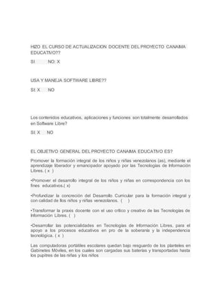 HIZO EL CURSO DE ACTUALIZACION DOCENTE DEL PROYECTO CANAIMA
EDUCATIVO??
USA Y MANEJA SOFTWARE LIBRE??
Los contenidos educativos, aplicaciones y funciones son totalmente desarrollados
en Software Libre?
EL OBJETIVO GENERAL DEL PROYECTO CANAIMA EDUCATIVO ES?
SI NO: X
SI: X NO
SI: X NO
Promover la formación integral de los niños y niñas venezolanos (as), mediante el
aprendizaje liberador y emancipador apoyado por las Tecnologías de Información
Libres. ( x )
•Promover el desarrollo integral de los niños y niñas en correspondencia con los
fines educativos.( x)
•Profundizar la concreción del Desarrollo Curricular para la formación integral y
con calidad de llos niños y niñas venezolanos. ( )
•Transformar la praxis docente con el uso crítico y creativo de las Tecnologías de
Información Libres. ( )
•Desarrollar las potencialidades en Tecnologías de Información Libres, para el
apoyo a los procesos educativos en pro de la soberanía y la independencia
tecnológica. ( x )
Las computadoras portátiles escolares quedan bajo resguardo de los planteles en
Gabinetes Móviles, en los cuales son cargadas sus baterías y transportadas hasta
los pupitres de las niñas y los niños
 