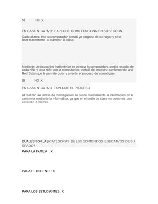 PARA LA FAMILIA : X
PARA EL DOCENTE: X
PARA LOS ESTUDIANTES: X
SI NO: X
EN CASO NEGATIVO: EXPLIQUE COMO FUNCIONA EN SUSECCION.
Cada alumno trae su computador portátil ya cargado de su hogar y se lo
lleva nuevamente al culminar la clase.
Mediante un dispositivo inalámbrico se conecta la computadora portátil escolar de
cada niña y cada niño con la computadora portátil del maestro, conformando una
Red Salón que le permite guiar y orientar el proceso de aprendizaje.
SI NO: X
EN CASO NEGATIVO EXPLIQUE EL PROCESO
Al realizar una activa de investigación se busca directamente la información en la
canaimita mediante la informática, ya que en el salón de clase no contamos con
conexión a internet.
CUALES SON LAS CATEGORÍAS DE LOS CONTENIDOS EDUCATIVOS DE SU
GRADO?
 