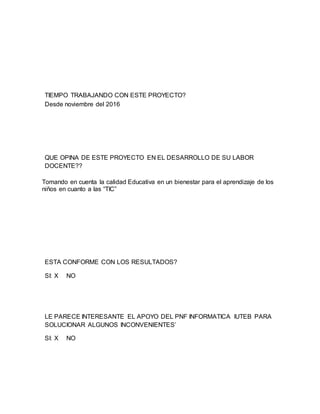 TIEMPO TRABAJANDO CON ESTE PROYECTO?
Desde noviembre del 2016
QUE OPINA DE ESTE PROYECTO EN EL DESARROLLO DE SU LABOR
DOCENTE??
Tomando en cuenta la calidad Educativa en un bienestar para el aprendizaje de los
niños en cuanto a las “TIC”
ESTA CONFORME CON LOS RESULTADOS?
SI: X NO
LE PARECE INTERESANTE EL APOYO DEL PNF INFORMATICA IUTEB PARA
SOLUCIONAR ALGUNOS INCONVENIENTES’
SI: X NO
 