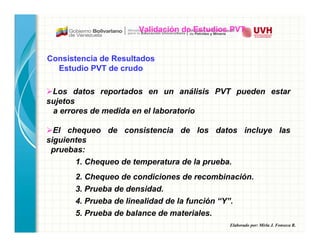 Elaborado por: Mirla J. Fonseca R.
Los datos reportados en un análisis PVT pueden estar
sujetos
a errores de medida en el laboratorio
El chequeo de consistencia de los datos incluye las
siguientes
pruebas:
1. Chequeo de temperatura de la prueba.
2. Chequeo de condiciones de recombinación.
3. Prueba de densidad.
4. Prueba de linealidad de la función “Y”.
5. Prueba de balance de materiales.
Consistencia de Resultados
Estudio PVT de crudo
Validación de Estudios PVT
 