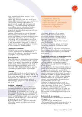 ᮤ25
• No redactar preguntas en forma negativa.
• Evitar el uso de la interrogación «por qué».
• No formular preguntas en las que una de las
alternativas de respuesta sea tan deseable que
difícilmente pueda rehusarse.
• Evitar preguntas que obliguen a hacer cálculos o
esfuerzos de memoria.
En la figura 1 se muestran ejemplos de criterios a
considerar en relación con la formulación de las
preguntas.
Una vez redactados los ítems, éstos deben ordenarse.
A veces, la lógica del cuestionario nos orientará sobre el
orden seguir, pero si no fuera así se pueden ordenar
aleatoriamente.
Prevención de los sesgos en su cumplimentación
También a través del diseño de los ítems del
cuestionario se pueden controlar los posibles sesgos de
cumplimentación y, con ello, mejorar la validez del
cuestionario. Aunque se ha descrito un número
importante de sesgos, aquí citaremos sólo algunos de
los más frecuentes.
Un sesgo habitual es el «error de tendencia central», es
decir, la tendencia a elegir entre las diferentes opciones
de respuesta, las centrales. Otro sesgo también
frecuente es el de «deseabilidad social», que se produce
cuando se responde en función de lo que se considera
socialmente aceptable. El «sesgo de aprendizaje o de
proximidad» induce a contestar de forma similar a las
respuestas anteriores. El «error lógico» se produce
cuando el encuestado considera que todos los ítems
relacionados deben puntuarse igual.
Finalmente, hay que tener siempre en cuenta la
redacción del cuestionario (evitando las preguntas de
comprensión dudosa, preguntas dobles…), el orden de
las preguntas o de las categorías de respuesta
(irradiación de respuesta) y el formato, en cuanto que
puede impedir el registro adecuado de la información.
Todo ello puede introducir sesgos en la recogida de la
información.
Codificación de las respuestas
En función del número de opciones o tipo de respuestas,
éstas pueden ser:
– Dicotómicas: Sí/No, Verdadero/Falso.
– Policotómicas: Estoy descontento conmigo mismo/ No
me valoro/ Me odio/ Estoy satisfecho de mí mismo.
(edad, patología, nivel cultural, intereses...) se ha
validado el cuestionario.
Por otro lado, de acuerdo con el tema que se vaya a
estudiar, deberemos decidir cómo se va a administrar el
cuestionario, si será autocumplimentado, si el
procedimiento de recogida de la información será
telefónico o si se realizará mediante una entrevista
personal. Estos aspectos es importante tenerlos en
cuenta, pues también obligarán a redactar las
preguntas de forma distinta o incluso a dar un formato
diferente al cuestionario.
Cada una de las formas de recogida de información
tiene sus ventajas e inconvenientes. Las encuestas
telefónicas o mediante entrevista personal suelen tener
mejor tasa de respuesta que las que se envían por
correo postal, pero su coste también es más elevado y,
en el caso de la encuesta telefónica, si el cuestionario
es largo puede cansar al entrevistado. En ambos se
requiere entrenar al encuestador o adjuntar un mínimo
de instrucciones en los autoadministrados.
Composición de los ítems
Los cuestionarios se componen de una serie de ítems.
El ítem es la unidad básica de información de un
instrumento de evaluación, y generalmente consta de
una pregunta y de una respuesta cerrada.
Número de ítems
Como regla general, se considera que el número mínimo
de ítems para evaluar un fenómeno sería de 6, pero el
número de ellos puede ir desde 10 a 90, de manera que
puedan abarcar de forma proporcional cada una de las
dimensiones definidas a priori en el constructo. Se
recomienda realizar el doble de ítems de los que van a
necesitarse en la versión definitiva del cuestionario.
Contenido
En función del contenido, los cuestionarios pueden ser
uni o multidimensionales. En los primeros, más del 80%
de los ítems evalúa una sola dimensión (por ejemplo, el
cuestionario de dolor de McGill)5
. En los
multidimensionales, los ítems evalúan dos o más
dimensiones (por ejemplo, las escalas de calidad de
vida, SF-361
).
Definición y ordenación
La definición de cada ítem ha de ser exhaustiva y
mutuamente excluyente. Por otro lado, al formular la
pregunta deben tenerse en cuenta factores como
la comprensión (es necesario adaptar el lenguaje y el
tipo de elección de respuestas al nivel sociocultural de
los individuos a quienes va dirigido el cuestionario), así
como la aceptabilidad para el sujeto que es preguntado.
Existen una serie de criterios para la redacción de las
preguntas, que son los siguientes:
• Utilizar preguntas breves y fáciles de comprender.
• No emplear palabras que induzcan una reacción
estereotipada.
Matronas Profesión 2004; Vol. 5, nº 17
Cuando se inicia la
construcción de un
cuestionario se debe tener
en cuenta la población
a la que va dirigido
 