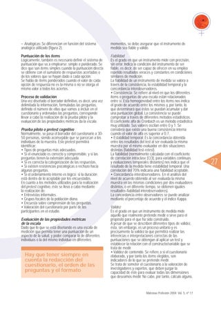 ᮤ27
– Analógicas: Se diferencian en función del sistema
analógico utilizado (figura 2).
Puntuación de los ítems
Lógicamente, también es necesario definir el sistema de
puntuación que va a emplearse: simple o ponderado. Se
dice que son ítems simples cuando la puntuación directa
se obtiene con el sumatorio de respuestas acertadas o
de los valores que se hayan dado a cada opción.
Se habla de ítems ponderados cuando el valor de cada
opción de respuesta no es la misma o no se otorga el
mismo valor a todos los aciertos.
Proceso de validación
Una vez diseñado el borrador definitivo, es decir, una vez
delimitada la información, formuladas las preguntas,
definido el número de ellas que vamos a incluir en el
cuestionario y ordenadas las preguntas, corresponde
llevar a cabo la realización de la prueba piloto y la
evaluación de las propiedades métricas da la escala.
Prueba piloto o pretest cognitivo
Normalmente, se pasa el borrador del cuestionario a 30-
50 personas, siendo aconsejable que se parezcan a los
individuos de la muestra. Este pretest permitirá
identificar:
• Tipos de preguntas más adecuados.
• Si el enunciado es correcto y comprensible, y si las
preguntas tienen la extensión adecuada.
• Si es correcta la categorización de las respuestas.
• Si existen resistencias psicológicas o rechazo hacia
algunas preguntas.
• Si el ordenamiento interno es lógico; si la duración
está dentro de lo aceptable por los encuestados.
En cuanto a los métodos utilizados para la realización
del pretest cognitivo, éste se lleva a cabo mediante
la realización de:
• Entrevistas informales.
• Grupos focales de la población diana.
• Encuesta sobre comprensión de las preguntas.
• Valoración del cuestionario por parte de los
participantes en el estudio.
Evaluación de las propiedades métricas
de la escala
Dado que lo que se está diseñando es una escala de
medición que permita tener una puntuación de un
aspecto de la salud, y poder comparar la de diferentes
individuos o la del mismo individuo en diferentes
momentos, se debe asegurar que el instrumento de
medida sea fiable y válido.
Fiabilidad
Es el grado en que un instrumento mide con precisión,
sin error. Indica la condición del instrumento de ser
fiable, es decir, de ser capaz de ofrecer en su empleo
repetido resultados veraces y constantes en condiciones
similares de medición.
La fiabilidad de un instrumento de medida se valora a
través de la consistencia, la estabilidad temporal y la
concordancia interobservadores.
• Consistencia: Se refiere al nivel en que los diferentes
ítems o preguntas de una escala están relacionados
entre sí. Esta homogeneidad entre los ítems nos indica
el grado de acuerdo entre los mismos y, por tanto, lo
que determinará que éstos se puedan acumular y dar
una puntuación global. La consistencia se puede
comprobar a través de diferentes métodos estadísticos.
El coeficiente alfa de Cronbach es un método estadístico
muy utilizado. Sus valores oscilan entre 0 y 1. Se
considera que existe una buena consistencia interna
cuando el valor de alfa es superior a 0,7.
• Estabilidad temporal: Es la concordancia obtenida
entre los resultados del test al ser evaluada la misma
muestra por el mismo evaluador en dos situaciones
distintas (fiabilidad test-retest).
La fiabilidad (normalmente calculada con el coeficiente
de correlación intraclase [CCI], para variables continuas
y evaluaciones temporales distantes) nos indica que el
resultado de la medida tiene estabilidad temporal. Una
correlación del 70% indicaría una fiabilidad aceptable.
• Concordancia interobservadores. En el análisis del
nivel de acuerdo obtenido al ser evaluada la misma
muestra en las mismas condiciones por dos evaluadores
distintos, o en diferente tiempo, se obtienen iguales
resultados-fiabilidad interobservadores).
La concordancia entre observadores se puede analizar
mediante el porcentaje de acuerdo y el índice Kappa.
Validez
Es el grado en que un instrumento de medida mide
aquello que realmente pretende medir o sirve para el
propósito para el que ha sido construido.
A pesar de que se describen diferentes tipos de validez,
ésta, sin embargo, es un proceso unitario y es
precisamente la validez la que permitirá realizar las
inferencias e interpretaciones correctas de las
puntuaciones que se obtengan al aplicar un test y
establecer la relación con el constructo/variable que se
trata de medir.
• Validez de contenido. Se refiere a si el cuestionario
elaborado, y por tanto los ítems elegidos, son
indicadores de lo que se pretende medir.
Se trata de someter el cuestionario a la valoración de
investigadores y expertos, que deben juzgar la
capacidad de éste para evaluar todas las dimensiones
que deseamos medir. No cabe, por tanto, cálculo alguno,
Matronas Profesión 2004; Vol. 5, nº 17
Hay que tener siempre en
cuenta la redacción del
cuestionario, el orden de las
preguntas y el formato
 