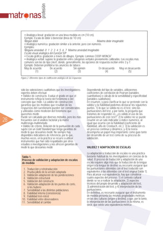 ᮣ28
sólo las valoraciones cualitativas que los investigadores-
expertos deben efectuar.
• Validez de constructo. Evalúa el grado en que el
instrumento refleja la teoría del fenómeno o del
concepto que mide. La validez de construcción
garantiza que las medidas que resultan de las
respuestas del cuestionario pueden ser consideradas
y utilizadas como medición del fenómeno que
queremos medir.
Puede ser calculada por diversos métodos, pero los más
frecuentes son el análisis factorial y la matriz
multirrasgo-multimétodo.
• Validez de criterio. Relación de la puntuación de cada
sujeto con un Gold Standard que tenga garantías de
medir lo que deseamos medir. No siempre hay
disponibles indicadores de referencia, por lo que,
muchas veces, en la práctica se recurre a utilizar
instrumentos que han sido respaldados por otros
estudios o investigaciones y nos ofrecen garantías de
medir lo que deseamos medir.
Dependiendo del tipo de variables, utilizaremos
coeficientes de correlación de Pearson (variables
cuantitativas) o cálculo de la sensibilidad y especificidad
(variables cualitativas).
En resumen, y para clarificar lo que se pretende con la
validez y la fiabilidad podemos destacar los siguientes
puntos: 1) lo que se valida no es el test, sino las
puntuaciones del test, y por tanto, la pregunta que
tratamos de responder es: ¿es válido el uso de las
puntuaciones de este test?; 2) la validez no se puede
resumir en un solo indicador o índice numérico, al
igual que ocurría con la fiabilidad (coeficiente de
fiabilidad, alfa de Cronbach, etc.); 3) la validación es
un proceso continuo y dinámico, y 4) la teoría
desempeña un papel muy importante como guía tanto
del desarrollo de un test como de su proceso de
validación.
VALIDEZ Y ADAPTACIÓN DE ESCALAS
La adaptación o traducción de escalas es una práctica
bastante habitual de los investigadores en ciencias de la
salud. El proceso de traducción y adaptación de una
escala requiere algo más que la traducción de la lengua
origen a la lengua de destino: es necesario asegurar que
las puntuaciones obtenidas con el test traducido son
equivalentes a las obtenidas con el test original (tabla 1).
Para alcanzar esa equivalencia, hay que considerar
cuatro aspectos del proceso: 1) el contexto cultural
donde se va a realizar la adaptación, 2) aspectos
técnicos del propio desarrollo y adaptación del test,
3) administración del test, y 4) interpretación de las
puntuaciones.
En definitiva, es necesario asegurar que el instrumento
de medida presenta las mismas propiedades métricas
en las dos culturas (origen y destino), y que, por lo tanto,
la interpretación de las puntuaciones es la misma, es
decir, que existe una equivalencia métrica.
• Analógica lineal: gradación en una línea medida en cm (10 cm).
Ejemplo: Escala de dolor o bienestar (línea de 10 cm)
Ningún dolor .................................................................................................................................................................................................................................................................................................... Máximo dolor imaginable
• Analógica numérica: gradación similar a la anterior, pero con números.
Ejemplos:
Ninguna ansiedad 0 1 2 3 4 5 6 7 Máxima ansiedad imaginable
Escala visual analógica del EuroQol 5D6
• Escala gráfica: gradación a través de dibujos. Ejemplo: Láminas COOP-WONCA7
• Analógica verbal: supone la gradación entre categorías verbales previamente calibradas. Las escalas más
comunes son las de tipo Likert, donde, generalmente, las opciones de respuesta oscilan entre 3 y 7.
Ejemplo: Deberían prohibirse los anuncios de tabaco:
Muy de acuerdo De acuerdo Sin opinión En desacuerdo Muy en desacuerdo
(1) (2) (3) (4) (5)
Figura 2. Diferentes tipos de codificación analógica de las respuestas
Tabla 1.
Proceso de validación y adaptación de escalas
de medida
1. Traducción y retrotraducción
2. Prueba piloto de la versión adaptada
3. Validación-adaptación de las ponderaciones
4. Validación estructural
5. Validación del constructo
6. Validación-adaptación de los puntos de corte,
si los hubiere
7. Sensibilidad a las distintas poblaciones
8. Fiabilidad interna (consistencia)
9. Fiabilidad test-retest
10. Fiabilidad entre observadores
11. Sensibilidad al cambio
 