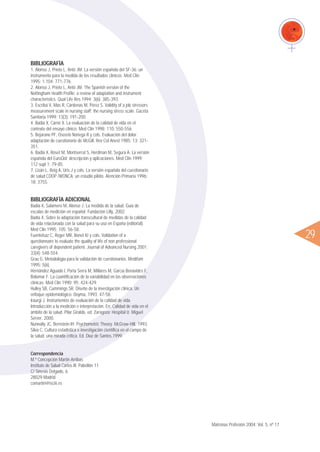 BIBLIOGRAFÍA
1. Alonso J, Prieto L, Antó JM. La versión española del SF-36: un
instrumento para la medida de los resultados clínicos. Med Clin
1995; 1.104: 771-776.
2. Alonso J, Prieto L, Antó JM. The Spanish version of the
Nottingham Health Profile: a review of adaptation and instrument
characteristics. Qual Life Res 1994; 3(6): 385-393.
3. Escribá V, Mas R, Cárdenas M, Pérez S. Validity of a job stressors
measurement scale in nursing staff: the nursing stress scale. Gaceta
Sanitaria 1999; 13(3): 191-200.
4. Badía X, Carné X. La evaluación de la calidad de vida en el
contexto del ensayo clínico. Med Clin 1998; 110: 550-556.
5. Bejarano PF, Ososrio Noriega R y cols. Evaluación del dolor:
adaptación de cuestionario de McGill. Rev Col Anest 1985; 13: 321-
351.
6. Badia X, Roset M, Montserrat S, Herdman M, Segura A. La versión
española del EuroQol: descripción y aplicaciones. Med Clin 1999;
112 supl 1: 79-85.
7. Lizán L, Reig A, Uris J y cols. La versión española del cuestionario
de salud COOP /WONCA: un estudio piloto. Atención Primaria 1996;
18: 375S.
BIBLIOGRAFÍA ADICIONAL
Badía X, Salamero M, Alonso J. La medida de la salud. Guía de
escalas de medición en español. Fundación Lilly, 2002.
Badía X. Sobre la adaptación transcultural de medidas de la calidad
de vida relacionada con la salud para su uso en España (editorial).
Med Clin 1995; 105: 56-58.
Fuentelsaz C, Roger MR, Bonet IU y cols. Validation of a
questionnaire to evaluate the quality of life of non professional
caregivers of dependent patient. Journal of Advanced Nursing 2001;
33(4): 548-554.
Grau G. Metodología para la validación de cuestionarios. Medifam
1995; 5(6).
Hernández Aguado I, Porta Serra M, Millares M, García Benavides F,
Bolúmar F. La cuantificación de la variabilidad en las observaciones
clínicas. Med Clin 1990; 95: 424-429.
Hulley SB, Cummings SR. Diseño de la investigación clínica. Un
enfoque epidemiológico. Doyma, 1993; 47-58.
Iraurgi J. Instrumentos de evaluación de la calidad de vida.
Introducción a la medición e interpretación. En: Calidad de vida en el
ámbito de la salud. Pilar Giraldo, ed. Zaragoza: Hospital U. Miguel
Server, 2000.
Nunnally JC, Bernstein IH. Psychometric Theory. McGraw-Hill, 1993.
Silva C. Cultura estadística e investigación científica en el campo de
la salud: una mirada crítica. Ed. Díaz de Santos,1999.
Correspondencia
M.ª Concepción Martín Arribas
Instituto de Salud Carlos III. Pabellón 11
C/ Sinesio Delgado, 6
28029 Madrid
comartin@isciii.es
ᮤ29
Matronas Profesión 2004; Vol. 5, nº 17
 