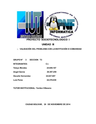 PROYECTO SOCIOTECNOLOGICO I
UNIDAD III
o VALIDACIÓN DEL PROBLEMA CON LA INSTITUCIÓN O COMUNIDAD
GRUPO N° 3 SECCION T3
INTEGRANTES: C.I.
Yeisys Morales 24.849.167
Angel Garcia 26.397.259
Oscarle Hernandez 24.027.007
Luis Perez 24.378.039
TUTOR INSTITUCIONAL: Yanitza Villasana
CIUDAD BOLIVAR, 20 DE NOVIEMBRE DE 2014
 