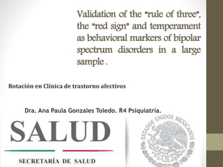 Validation of the “rule of three”,
the “red sign” and temperament
as behavioral markers of bipolar
spectrum disorders in a large
sample .
Rotación en Clínica de trastorno afectivos
Dra. Ana Paula Gonzales Toledo. R4 Psiquiatría.
 