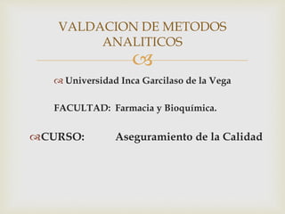 
 Universidad Inca Garcilaso de la Vega
FACULTAD: Farmacia y Bioquímica.
CURSO: Aseguramiento de la Calidad
VALDACION DE METODOS
ANALITICOS
 