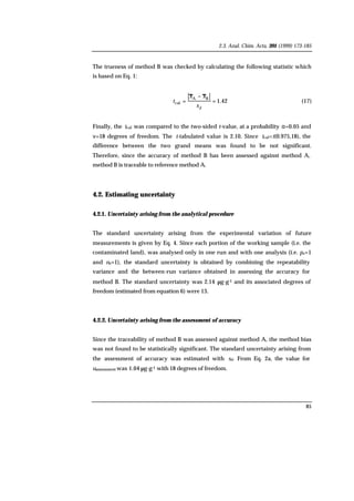 2.3. Anal. Chim. Acta, 391 (1999) 173-185
85
The trueness of method B was checked by calculating the following statistic which
is based on Eq. 1:
42.1
BA
cal =
−
=
ds
xx
t (17)
Finally, the tcal was compared to the two-sided t-value, at a probability α=0.05 and
ν=18 degrees of freedom. The t-tabulated value is 2.10. Since tcal<t(0.975,18), the
difference between the two grand means was found to be not significant.
Therefore, since the accuracy of method B has been assessed against method A,
method B is traceable to reference method A.
4.2. Estimating uncertainty
4.2.1. Uncertainty arising from the analytical procedure
The standard uncertainty arising from the experimental variation of future
measurements is given by Eq. 4. Since each portion of the working sample (i.e. the
contaminated land), was analysed only in one run and with one analysis (i.e. ps=1
and ns=1), the standard uncertainty is obtained by combining the repeatability
variance and the between-run variance obtained in assessing the accuracy for
method B. The standard uncertainty was 2.14 µg·g-1 and its associated degrees of
freedom (estimated from equation 6) were 13.
4.2.2. Uncertainty arising from the assessment of accuracy
Since the traceability of method B was assessed against method A, the method bias
was not found to be statistically significant. The standard uncertainty arising from
the assessment of accuracy was estimated with sd. From Eq. 2a, the value for
uassessment was 1.04 µg·g-1 with 18 degrees of freedom.
 