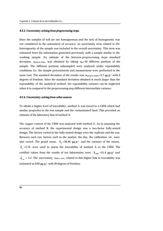 Capítulo 2. Cálculo de la incertidumbre en...
86
4.2.3. Uncertainty arising from preprocessing steps
Since the samples of soil are not homogeneous and the lack of homogeneity was
not considered in the assessment of accuracy, an uncertainty term related to the
heterogeneity of the sample was included in the overall uncertainty. This term was
estimated from the information generated previously with a sample similar to the
working sample. An estimate of the between-preprocessing steps standard
deviation, spreproc.steps, was obtained by taking nps=10 different portions of the
sample. The different portions subsampled were analysed under repeatability
conditions (i.e. the sample pretreatments and measurement were performed in the
same run). The standard deviation of the results was sI(preproc.steps)=4.7 µg·g-1 with 9
degrees of freedom. Since the standard deviation obtained is much larger than the
repeatability of the analytical method, the repeatability variance can be neglected
when it is compared to the preprocessing step-different intermediate variance.
4.2.4. Uncertainty arising from other sources
To obtain a higher level of traceability, method A was traced to a CRM which had
similar properties to the test sample and the contaminated land. This provided an
estimate of the laboratory bias of method A.
The copper content of the CRM was analysed with method A. As in assessing the
accuracy of method B, the experimental design was a two-factor fully-nested
design. The factors varied in the fully-nested design were the replicate and the run.
Between each run, factors such as the analyst, the day, the calibration, etc. were
also varied. The grand mean, A
x =30.46 µg·g-1, and the variance of the means,
2
Axs =2.74, were used to assess the traceability of method A to the CRM. The
certified values from the results of ten laboratories were CRM
x =31.4 µg·g-1 and
2
CRMxs = 5.2. The uncertainty, uother tems, related to this higher link in traceability was
estimated as 0.85 µg·g-1,with 20 degrees of freedom.
 