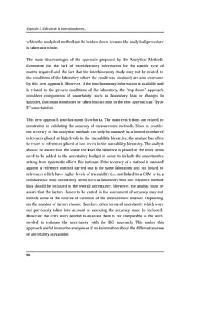 Capítulo 2. Cálculo de la incertidumbre en...
88
which the analytical method can be broken down because the analytical procedure
is taken as a whole.
The main disadvantages of the approach proposed by the Analytical Methods
Committee (i.e. the lack of interlaboratory information for the specific type of
matrix required and the fact that the interlaboratory study may not be related to
the conditions of the laboratory where the result was obtained) are also overcome
by this new approach. However, if the interlaboratory information is available and
is related to the present conditions of the laboratory, the “top-down” approach
considers components of uncertainty, such as laboratory bias or changes in
supplier, that must sometimes be taken into account in the new approach as “Type
B” uncertainties.
This new approach also has some drawbacks. The main restrictions are related to
constraints in validating the accuracy of measurement methods. Since in practice
the accuracy of the analytical methods can only be assessed by a limited number of
references placed at high levels in the traceability hierarchy, the analyst has often
to resort to references placed at low levels in the traceability hierarchy. The analyst
should be aware that the lower the level the reference is placed at, the more terms
need to be added to the uncertainty budget in order to include the uncertainties
arising from systematic effects. For instance, if the accuracy of a method is assessed
against a reference method carried out in the same laboratory and not linked to
references which have higher levels of traceability (i.e. not linked to a CRM or to a
collaborative trial) uncertainty terms such as laboratory bias and reference method
bias should be included in the overall uncertainty. Moreover, the analyst must be
aware that the factors chosen to be varied in the assessment of accuracy may not
include some of the sources of variation of the measurement method. Depending
on the number of factors chosen, therefore, other terms of uncertainty which were
not previously taken into account in assessing the accuracy must be included.
However, the extra work needed to evaluate them is not comparable to the work
needed to estimate the uncertainty with the ISO approach. This makes this
approach useful in routine analysis or if no information about the different sources
of uncertainty is available.
 