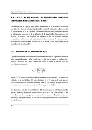 Capítulo 2. Cálculo de la incertidumbre en...
90
2.4. Cálculo de los términos de incertidumbre utilizando
información de la validación del método
En este apartado se explica cómo calcular globalmente la incertidumbre utilizando
los diferentes tipos de información obtenidos durante la validación del método. En
el apartado anterior se ha calculado la incertidumbre utilizando fundamentalmente
la información obtenida en la verificación de la trazabilidad. Sin embargo, los
gráficos de control, los estudios de precisión y los de robustez también
proporcionan información útil para calcular la incertidumbre. A continuación se
detalla cómo incorporar esta información en el cálculo de los diferentes téminos
parciales de la incertidumbre.
2.4.1. Incertidumbre del procedimiento (uproc)
La incertidumbre del procedimiento considera la variabilidad experimental debida
a los errores aleatorios y a las condiciones en las que se realiza el análisis (día,
analista, calibrado, etc.). Este término se calcula a partir de la precisión del
procedimiento analítico:
sss np
s
p
s
u
·
2
r
2
serie
proc
+= (2.2)
donde sserie es la desviación estándar entre series del procedimiento, sr la desviación
estándar de la repetibilidad del procedimiento, ps es el número de veces que se
analiza la muestra de rutina en diferentes series y ns el número de replicados que
se hace en cada una de estas series (normalmente ps=1 y ns=1 ó 2).
En el apartado anterior la incertidumbre del procedimiento se calcula asumiendo
que se conocen la desviación estándar entre series, sserie, y la repetibilidad, sr, del
procedimiento. Sin embargo, en ocasiones sólo se conoce la desviación estándar
intermedia del procedimiento, sI. En este caso, la incertidumbre del procedimiento
se calcula como:
 