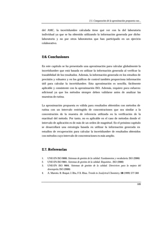 2.5. Comparación de la aproximación propuesta con...
109
del AMC, la incertidumbre calculada tiene qué ver con la del laboratorio
individual ya que se ha obtenido utilizando la información generada por dicho
laboratorio y no por otros laboratorios que han participado en un ejercicio
colaborativo.
2.6. Conclusiones
En este capítulo se ha presentado una aproximación para calcular globalmente la
incertidumbre que está basada en utilizar la información generada al verificar la
trazabilidad de los resultados. Además, la información generada en los estudios de
precisión y robustez y en los gráficos de control también proporciona información
útil para calcular la incertidumbre. Esta aproximación es sencilla, fácilmente
aplicable y consistente con la aproximación ISO. Además, requiere poco esfuerzo
adicional ya que los métodos siempre deben validarse antes de analizar las
muestras de rutina.
La aproximación propuesta es válida para resultados obtenidos con métodos de
rutina con un intervalo restringido de concentraciones que sea similar a la
concentración de la muestra de referencia utilizada en la verificación de la
exactitud del método. Por tanto, no es aplicable en el caso de métodos donde el
intervalo de aplicación es de más de un orden de magnitud. En el próximo capítulo
se desarrollará una estrategia basada en utilizar la información generada en
estudios de recuperación para calcular la incertidumbre de resultados obtenidos
con métodos cuyo intervalo de concentraciones es más amplio.
2.7. Referencias
1. UNE-EN ISO 9000, Sistemas de gestión de la calidad. Fundamentos y vocabulario, ISO (2000)
2. UNE-EN ISO 9001, Sistemas de gestión de la calidad. Requisitos , ISO (2000)
3. UNE-EN ISO 9004, Sistemas de gestión de la calidad. Directrices para la mejora del
desempeño, ISO (2000)
4. A. Maroto, R. Boqué, J. Riu, F.X. Rius, Trends in Analytical Chemistry, 18 (1999) 577-584
 