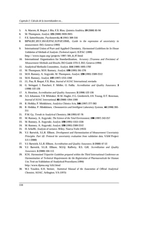 Capítulo 2. Cálculo de la incertidumbre en...
110
5. A. Maroto, R. Boqué, J. Riu, F.X. Rius, Química Analítica, 19 (2000) 85-94
6. M. Thompson, Analyst, 125 (2000) 2020-2025
7. F.E. Satterthwaite, Psychometrika, 6 (1941) 309-316
8. BIPM,IEC,IFCC,ISO,IUPAC,IUPAP,OIML, Guide to the expression of uncertainty in
measurement, ISO, Geneva (1993)
9. International Union of Pure and Applied Chemistry, Harmonised Guidelines for In-House
Validation of Methods of Analysis (Technical report), IUPAC (1999)
http://www.iupac.org/projects/1997/501_8_97.html
10. International Organization for Standardization, Accuracy (Trueness and Precision) of
Measurement Methods and Results, ISO Guide 5725-2, ISO, Geneva (1994)
11. Analytical Methods Committee, Analyst, 114 (1989) 1693-1702
12. M. Thompson, M.H. Ramsey, Analyst, 120 (1995) 261-270
13. M.H. Ramsey, A. Argyraki, M. Thompson, Analyst, 120 (1995) 2309-2312
14. M.H. Ramsey, Analyst, 122 (1997) 1255-1260
15. J.L. Pau, R. Boqué, F.X. Rius, Journal of AOAC International, enviado
16. G. Stringari, I. Pancheri, F. Möller, O. Failla, Accreditation and Quality Assurance, 3
(1998) 122-126
17. A. Henrion, Accreditation and Quality Assurance, 3 (1998) 122-126
18. A.S. Johanson, T.B. Whitaker, W.M. Hagler, F.G. Giesbretch, J.H. Young, D.T. Bowman,
Journal of AOAC International, 83 (2000) 1264-1269
19. R. Heikka, P. Minkkinen, Analytica Chimica Acta, 346 (1997) 277-283
20. R. Heikka, P. Minkkinen, Chemometrics and Intelligent Laboratory Systems, 44 (1998) 205-
211
21. P.M. Gy, Trends in Analytical Chemistry, 14 (1995) 67-76
22. M. Ramsey, A. Argyraki, The Science of the Total Environment, 198 (1997) 243-257
23. M. Ramsey, A. Argyraki, Analyst, 120 (1995) 1353-1356
24. M. Ramsey, A. Argyraki, Analyst, 120 (1995) 2309-2312
25. H. Scheffé, Analysis of variance, Wiley, Nueva York (1953)
26. V.J. Barwick, S.L.R. Ellison, Development and Harmonisation of Measurement Uncertainty
Principles. Part (d): Protocol for uncertainty evaluation from validation data, VAM Project
3.2.1 (2000)
27. V.J. Barwick, S.L.R. Ellison, Accreditation and Quality Assurance, 5 (2000) 47-53
28. V.J. Barwick, S.L.R. Ellison, M.J.Q. Rafferty, R.S. Gill, Accreditation and Quality
Assurance, 5 (2000) 104-113
29. ICH, Harmonised Tripartite Guideline prepared within the Third International Conference on
Harmonisation of Technical Requirements for the Registration of Pharmaceuticals for Human
Use, Text on Validation of Analytical Procedures (1994)
http:/www.ifpma.org/ich1.html
30. W.J. Youden, E.H. Steiner, Statistical Manual of the Association of Official Analytical
Chemists, AOAC, Arlington, VA (1975)
 