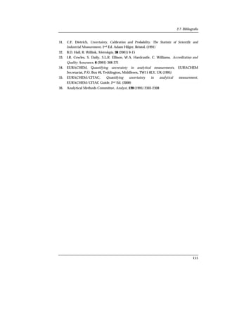 2.7. Bibliografía
111
31. C.F. Dietrich, Uncertainty, Calibration and Probability. The Statistic of Scientific and
Industrial Measurement, 2nd Ed. Adam Hilger, Bristol, (1991)
32. B.D. Hall, R. Willink, Metrologia, 38 (2001) 9-15
33. J.R. Cowles, S. Daily, S.L.R. Ellison, W.A. Hardcastle, C. Williams, Accreditation and
Quality Assurance, 6 (2001) 368-371
34. EURACHEM, Quantifying uncertainty in analytical measurements, EURACHEM
Secretariat, P.O. Box 46, Teddington, Middlesex, TW11 0LY, UK (1995)
35. EURACHEM/CITAC, Quantifying uncertainty in analytical measurement,
EURACHEM/CITAC Guide, 2nd Ed. (2000)
36. Analytical Methods Committee, Analyst, 120 (1995) 2303-2308
 