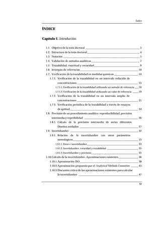 Índice
XI
ÍNDICE
Capítulo 1. Introducción.
1.1. Objetivo de la tesis doctoral ______________________________________ 3
1.2. Estructura de la tesis doctoral_____________________________________ 4
1.3. Notación ______________________________________________________ 5
1.4. Validación de métodos analíticos __________________________________ 7
1.5. Trazabilidad, exactitud y veracidad________________________________ 9
1.6. Jerarquía de referencias_________________________________________ 10
1.7. Verificación de la trazabilidad en medidas químicas _________________ 14
1.7.1. Verificación de la trazabilidad en un intervalo reducido de
concentraciones ___________________________________________ 15
1.7.1.1. Verificación de la trazabilidad utilizando un método de referencia ___16
1.7.1.2. Verificación de la trazabilidad utilizando un valor de referencia _____19
1.7.2. Verificación de la trazabilidad en un intervalo amplio de
concentraciones ___________________________________________ 21
1.7.3. Verificación periódica de la trazabilidad a través de ensayos
de aptitud ________________________________________________ 24
1.8. Precisión de un procedimiento analítico: reproducibilidad, precisión
intermedia y repetibilidad ______________________________________ 26
1.8.1. Cálculo de la precisión intermedia de series diferentes.
Diseños anidados _________________________________________ 27
1.9. Incertidumbre ________________________________________________ 32
1.9.1. Relación de la incertidumbre con otros parámetros
metrológicos______________________________________________ 33
1.9.1.1. Error e incertidumbre____________________________________ 33
1.9.1.2. Incertidumbre, veracidad y trazabilidad ______________________ 35
1.9.1.3. Incertidumbre y precisión_________________________________ 35
1.10.Cálculo de la incertidumbre. Aproximaciones existentes______________ 36
1.10.1.Aproximación ISO _________________________________________ 38
1.10.2.Aproximación propuesta por el Analytical Methods Committee _____ 43
1.10.3.Discusión crítica de las aproximaciones existentes para calcular
la incertidumbre __________________________________________ 47
 