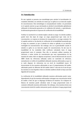 3.1. Introducción
115
3.1. Introducción
En este capítulo se presenta una metodología para calcular la incertidumbre de
resultados obtenidos con métodos de rutina que se aplican en un intervalo amplio
de concentraciones. Esta metodología es conceptualmente similar a la presentada
en el capítulo anterior ya que está basada en calcular la incertidumbre globalmente
utilizando la información generada en la validación del método y, especialmente,
la información generada en el proceso de verificación de la trazabilidad.
Verificar la exactitud de un método implica calcular su sesgo. Un método analítico
puede tener dos tipos de sesgo: un sesgo proporcional (que varía con la
concentración y se expresa en términos de recuperación) y un sesgo constante. En
el capítulo anterior se ha descrito la verificación de la trazabilidad asumiendo que
el sesgo era constante ya que el método de rutina se aplicaba en un intervalo
restringido de concentraciones. Sin embargo, esto no es generalizable cuando el
método se aplica en un intervalo amplio de concentraciones. En este caso, la
trazabilidad de los resultados debe verificarse calculando tanto el sesgo
proporcional como el constante. Para ello, es necesario utilizar muestras de
referencia a varios niveles de concentración que sean representativas de las
muestras de rutina. Salvo en algunas excepciones, como la fluorescencia de rayos X
(XRF) donde las referencias utilizadas suelen ser materiales de referencia,
normalmente se verifica la trazabilidad utilizando muestras adicionadas ya que no
se suele disponer de referencias con un nivel de trazabilidad mayor. El
inconveniente de las muestras adicionadas es que el comportamiento del analito
adicionado puede ser diferente del del analito nativo1,2 más aún en el caso de que
las muestras no sean líquidas o bien en métodos analíticos donde no haya una total
digestión de la muestra.
La verificación de la trazabilidad utilizando muestras adicionadas puede variar
dependiendo de que las muestras adicionadas contengan una concentración inicial
de analito o bien de que se disponga de blancos de muestras. Si se dispone de
blancos de muestras puede calcularse tanto el sesgo proporcional como el
constante utilizando muestras adicionadas. Sin embargo, si las muestras tienen una
concentración inicial de analito únicamente puede calcularse el sesgo proporcional
 