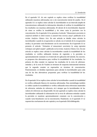 3.1. Introducción
117
En el apartado 3.2. de este capítulo se explica cómo verificar la trazabilidad
utilizando muestras adicionadas con o sin concentración inicial de analito. En el
apartado 3.3. se explica cómo calcular la incertidumbre en un intervalo amplio de
concentraciones utilizando la información obtenida al verificar la trazabilidad de
los resultados con muestras adicionadas. El cálculo de la incertidumbre depende
de cómo se verifica la trazabilidad y de cómo varía la precisión con la
concentración. En el apartado 3.4 se presenta el artículo “Measurement uncertainty in
analytical methods in which truenes is assessed from recovery assays” publicado en la
revista Analytica Chimica Acta. En este artículo se detalla cómo calcular la
incertidumbre cuando la recuperación se calcula con el método de la recuperación
media y la precisión varía linealmente con la concentración. En el apartado 3.5 se
presenta el artículo “Estimation of measurement uncertainty by using regression
techniques and spiked samples” publicado en la revista Analytica Chimica Acta. En este
artículo se explica cómo calcular la incertidumbre cuando la trazabilidad de los
resultados se verifica utilizando técnicas de regresión y la precisión es
aproximadamente constante en el intervalo de aplicación del método. En concreto,
se proponen dos alternativas para verificar la trazabilidad de los resultados. La
primera de ellas consiste en expresar los resultados de la recta de adiciones
estándar y de la recta de Youden en términos de respuesta instrumental mientras
que la segunda consiste en expresarlos en términos de concentración.
Posteriormente, se detallan expresiones para calcular la incertidumbre para cada
una de las dos alternativas propuestas para verificar la trazabilidad de los
resultados.
En el apartado 3.6 se explica cómo calcular la incertidumbre cuando la trazabilidad
se verifica utilizando blancos de muestras adicionadas. Esta metodología también
es válida cuando la trazabilidad se verifica utilizando otras referencias (materiales
de referencia, métodos de referencia, etc.) siempre que la incertidumbre de los
valores de referencia sea despreciable. En este apartado se explica cómo calcular la
incertidumbre utilizando la información de la recta de adiciones estándar cuando
la precisión se mantiene aproximadamente constante con la concentración y
cuando varía linealmente con la concentración. Finalmente, en el apartado 3.7 se
exponen las conclusiones de este capítulo y en el apartado 3.8 la bibliografía.
 