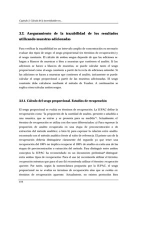 Capítulo 3. Cálculo de la incertidumbre en...
118
3.2. Aseguramiento de la trazabilidad de los resultados
utilizando muestras adicionadas
Para verificar la trazabilidad en un intervalo amplio de concentración es necesario
evaluar dos tipos de sesgo: el sesgo proporcional (en términos de recuperación) y
el sesgo constante. El cálculo de ambos sesgos depende de que las adiciones se
hagan a blancos de muestras o bien a muestras que contienen el analito. Si las
adiciones se hacen a blancos de muestras, se puede calcular tanto el sesgo
proporcional como el sesgo constante a partir de la recta de adiciones estándar. Si
las adiciones se hacen a muestras que contienen el analito, únicamente se puede
calcular el sesgo proporcional a partir de las muestras adicionadas. El sesgo
constante debe calcularse mediante el método de Youden. A continuación se
explica cómo calcular ambos sesgos.
3.2.1. Cálculo del sesgo proporcional. Estudios de recuperación
El sesgo proporcional se evalúa en términos de recuperación. La IUPAC define la
recuperación como “la proporción de la cantidad de analito, presente o añadida a
una muestra, que se extrae y se presenta para su medida”1. Actualmente, el
término de recuperación se utiliza con dos usos diferenciados: a) Para expresar la
proporción de analito recuperada en una etapa de preconcentración o de
extracción del método analítico; o bien b) para expresar la relación entre analito
encontrado con el método analítico frente al valor de referencia. El primer uso de la
recuperación debería distinguirse claramente del segundo ya que tener una
recuperación del 100% no implica recuperar el 100% de analito en cada una de las
etapas de preconcentración o extracción del método. Para distinguir entre ambos
conceptos la IUPAC ha recomendado en un documento preliminar9 distinguir
entre ambos tipos de recuperación. Para el uso (a) recomienda utilizar el término
recuperación mientras que para el uso (b) recomienda utilizar el término recuperación
aparente. Por tanto, según la nomenclatura propuesta por la IUPAC, el sesgo
proporcional no se evalúa en términos de recuperación sino que se evalúa en
términos de recuperación aparente. Actualmente, no existen protocolos bien
 
