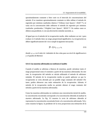 3.2. Aseguramiento de la trazabilidad...
123
aproximadamente constante o bien varíe en el intervalo de concentraciones del
método. Si se mantiene aproximadamente constante se debe utilizar el método de
regresión por mínimos cuadrados clásicos (“Ordinary Least Squares”, OLS)17,18 y si
varía con la concentración debe utilizarse el método de regresión por mínimos
cuadrados ponderados (“Weighted Least Squares”, WLS)17,18. En ambos casos se
obtiene una pendiente, b, con una desviación estándar asociada, sb.
Al igual que en el método de la recuperación media, debe realizarse un test t para
evaluar si el método tiene un sesgo proporcional significativo. La recuperación no
difiere significativamente de 1 si se cumple la siguiente inecuación:
bn stR ·1 2,2/ −≤− α (3.5)
donde tα/2,n-2 es el valor de t tabulado de dos colas para un nivel de significancia α
y n-2 grados de libertad.
3.2.1.2. Las muestras adicionadas no contienen el analito
Cuando el analito se adiciona a blancos de muestras, puede calcularse tanto el
sesgo proporcional como el constante a partir de las muestras adicionadas. En este
caso, la recuperación del método se calcula utilizando el método de adiciones
estándar. El método de la recuperación media no puede aplicarse ya que la
recuperación se vería afectada por un posible sesgo constante del método3. Por
tanto, podría obtenerse una mala estimación de la recuperación. Además, el
método de la recuperación media no permite obtener el sesgo constante del
método a partir de las muestras adicionadas.
Como las muestras adicionadas no contienen una concentración inicial de analito,
la concentración encontrada corresponde a la concentración obtenida al analizar la
muestra adicionada. La Fig. 3.3 muestra la recta de adiciones obtenida al
representar la concentración encontrada frente a la concentración adicionada. Tal y
como muestra la figura, la pendiente de la recta proporciona una estimación de la
 