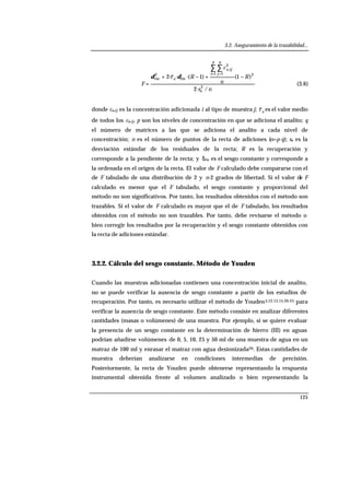 3.2. Aseguramiento de la trazabilidad...
125
ns
R
n
c
Rc
F
p
i
q
j
ija
a
/·2
)1·()1·(··2
2
e
21 1
2
,
cte
2
cte −+−+
=
∑ ∑
= =
δδ
(3.6)
donde ca,ij es la concentración adicionada i al tipo de muestra j; ac es el valor medio
de todos los ca,ij, p son los niveles de concentración en que se adiciona el analito; q
el número de matrices a las que se adiciona el analito a cada nivel de
concentración; n es el número de puntos de la recta de adiciones (n=p·q); se es la
desviación estándar de los residuales de la recta; R es la recuperación y
corresponde a la pendiente de la recta; y δcte es el sesgo constante y corresponde a
la ordenada en el origen de la recta. El valor de F calculado debe compararse con el
de F tabulado de una distribución de 2 y n-2 grados de libertad. Si el valor de F
calculado es menor que el F tabulado, el sesgo constante y proporcional del
método no son significativos. Por tanto, los resultados obtenidos con el método son
trazables. Si el valor de F calculado es mayor que el de F tabulado, los resultados
obtenidos con el método no son trazables. Por tanto, debe revisarse el método o
bien corregir los resultados por la recuperación y el sesgo constante obtenidos con
la recta de adiciones estándar.
3.2.2. Cálculo del sesgo constante. Método de Youden
Cuando las muestras adicionadas contienen una concentración inicial de analito,
no se puede verificar la ausencia de sesgo constante a partir de los estudios de
recuperación. Por tanto, es necesario utilizar el método de Youden3,12,13,15,20-25 para
verificar la ausencia de sesgo constante. Este método consiste en analizar diferentes
cantidades (masas o volúmenes) de una muestra. Por ejemplo, si se quiere evaluar
la presencia de un sesgo constante en la determinación de hierro (III) en aguas
podrían añadirse volúmenes de 0, 5, 10, 25 y 50 ml de una muestra de agua en un
matraz de 100 ml y enrasar el matraz con agua desionizada20. Estas cantidades de
muestra deberían analizarse en condiciones intermedias de precisión.
Posteriormente, la recta de Youden puede obtenerse representando la respuesta
instrumental obtenida frente al volumen analizado o bien representando la
 