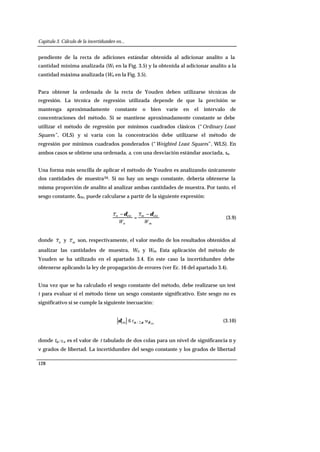 Capítulo 3. Cálculo de la incertidumbre en...
128
pendiente de la recta de adiciones estándar obtenida al adicionar analito a la
cantidad mínima analizada (W1 en la Fig. 3.5) y la obtenida al adicionar analito a la
cantidad máxima analizada (Wn en la Fig. 3.5).
Para obtener la ordenada de la recta de Youden deben utilizarse técnicas de
regresión. La técnica de regresión utilizada depende de que la precisión se
mantenga aproximadamente constante o bien varíe en el intervalo de
concentraciones del método. Si se mantiene aproximadamente constante se debe
utilizar el método de regresión por mínimos cuadrados clásicos (“Ordinary Least
Squares”, OLS) y si varía con la concentración debe utilizarse el método de
regresión por mínimos cuadrados ponderados (“Weighted Least Squares”, WLS). En
ambos casos se obtiene una ordenada, a, con una desviación estándar asociada, sa.
Una forma más sencilla de aplicar el método de Youden es analizando únicamente
dos cantidades de muestra26. Si no hay un sesgo constante, debería obtenerse la
misma proporción de analito al analizar ambas cantidades de muestra. Por tanto, el
sesgo constante, δcte, puede calcularse a partir de la siguiente expresión:
m
m
n
n
W
x
W
x ctecte δδ −
=
−
(3.9)
donde nx y mx son, respectivamente, el valor medio de los resultados obtenidos al
analizar las cantidades de muestra, Wn y Wm. Esta aplicación del método de
Youden se ha utilizado en el apartado 3.4. En este caso la incertidumbre debe
obtenerse aplicando la ley de propagación de errores (ver Ec. 16 del apartado 3.4).
Una vez que se ha calculado el sesgo constante del método, debe realizarse un test
t para evaluar si el método tiene un sesgo constante significativo. Este sesgo no es
significativo si se cumple la siguiente inecuación:
cte
·,2/cte δναδ ut≤ (3.10)
donde tα/2,ν es el valor de t tabulado de dos colas para un nivel de significancia α y
ν grados de libertad. La incertidumbre del sesgo constante y los grados de libertad
 
