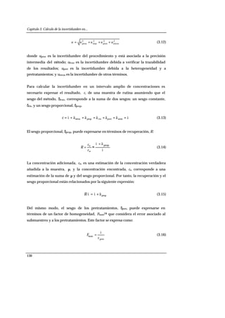 Capítulo 3. Cálculo de la incertidumbre en...
130
2
otros
2
pret
2
traz
2
proc uuuuu +++= (3.12)
donde uproc es la incertidumbre del procedimiento y está asociada a la precisión
intermedia del método; utraz es la incertidumbre debida a verificar la trazabilidad
de los resultados; upret es la incertidumbre debida a la heterogeneidad y a
pretratamientos; y uotros es la incertidumbre de otros términos.
Para calcular la incertidumbre en un intervalo amplio de concentraciones es
necesario expresar el resultado, c, de una muestra de rutina asumiendo que el
sesgo del método, δtraz, corresponde a la suma de dos sesgos: un sesgo constante,
δcte, y un sesgo proporcional, δprop.
åäääääì ++++++= seriepretctepropotrosc (3.13)
El sesgo proporcional, δprop, puede expresarse en términos de recuperación, R:
ì
äì prop
a
e
+
≈=
c
c
R (3.14)
La concentración adicionada, ca, es una estimación de la concentración verdadera
añadida a la muestra, µ, y la concentración encontrada, ce, corresponde a una
estimación de la suma de µ y del sesgo proporcional. Por tanto, la recuperación y el
sesgo proporcional están relacionados por la siguiente expresión:
prop· äìì +=R (3.15)
Del mismo modo, el sesgo de los pretratamientos, δpret, puede expresarse en
términos de un factor de homogeneidad, Fhom28 que considera el error asociado al
submuestreo y a los pretratamientos. Este factor se expresa como:
pret
hom
c
F
ì
= (3.16)
 