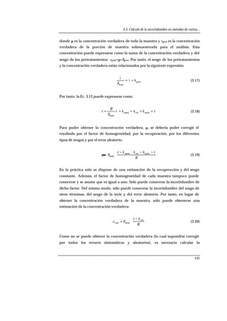 3.3. Cálculo de la incertidumbre en métodos de rutina...
131
donde µ es la concentración verdadera de toda la muestra y cpret es la concentración
verdadera de la porción de muestra submuestreada para el análisis. Esta
concentración puede expresarse como la suma de la concentración verdadera y del
sesgo de los pretratamientos: cpret=µ+δpret. Por tanto, el sesgo de los pretratamientos
y la concentración verdadera están relacionados por la siguiente expresión:
pret
hom
äì
ì
+=
F
(3.17)
Por tanto, la Ec. 3.13 puede expresarse como:
åäääì ++++= seriecteotros
hom
·
F
R
c (3.18)
Para poder obtener la concentración verdadera, µ, se debería poder corregir el
resultado por el factor de homogeneidad, por la recuperación, por los diferentes
tipos de sesgos y por el error aleatorio:
R
c
F
åäää −−−
⋅= seriecteotros
hom
-
µ (3.19)
En la práctica sólo se dispone de una estimación de la recuperación y del sesgo
constante. Además, el factor de homogeneidad de cada muestra tampoco puede
conocerse y se asume que es igual a uno. Sólo puede conocerse la incertidumbre de
dicho factor. Del mismo modo, sólo puede conocerse la incertidumbre del sesgo de
otros términos, del sesgo de la serie y del error aleatorio. Por tanto, en lugar de
obtener la concentración verdadera de la muestra, sólo puede obtenerse una
estimación de la concentración verdadera:
R
c
Fc cte
homcorr
ä−
⋅= (3.20)
Como no se puede obtener la concentración verdadera (lo cual supondría corregir
por todos los errores sistemáticos y aleatorios), es necesario calcular la
 
