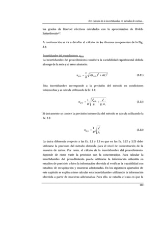 3.3. Cálculo de la incertidumbre en métodos de rutina...
133
los grados de libertad efectivos calculados con la aproximación de Welch-
Satterthwaite27.
A continuación se va a detallar el cálculo de los diversos componentes de la Fig.
3.6:
Incertidumbre del procedimiento, uproc
La incertidumbre del procedimiento considera la variabilidad experimental debida
al sesgo de la serie y al error aleatorio:
22
serieproc )()(
1
åä uu
R
u += (3.21)
Esta incertidumbre corresponde a la precisión del método en condiciones
intermedias y se calcula utilizando la Ec. 2.2:
sss np
s
p
s
R
u
·
·
1 2
r
2
serie
proc
+= (3.22)
Si únicamente se conoce la precisión intermedia del método se calcula utilizando la
Ec. 2.3:
sp
s
R
u
2
I
proc
·
1
= (3.23)
La única diferencia respecto a las Ec. 2.2 y 2.3 es que en las Ec. 3.22 y 3.23 debe
utilizarse la precisión del método obtenida para el nivel de concentración de la
muestra de rutina. Por tanto, el cálculo de la incertidumbre del procedimiento
depende de cómo varíe la precisión con la concentración. Para calcular la
incertidumbre del procedimiento puede utilizarse la información obtenida en
estudios de precisión o bien la información obtenida al verificar la trazabilidad con
estudios de recuperación y muestras adicionadas. En los siguientes apartados de
este capítulo se explica cómo calcular esta incertidumbre utilizando la información
obtenida a partir de muestras adicionadas. Para ello, se estudia el caso en que la
 