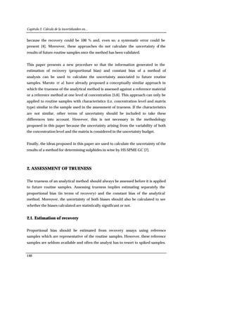 Capítulo 3. Cálculo de la incertidumbre en...
140
because the recovery could be 100 % and, even so, a systematic error could be
present [4]. Moreover, these approaches do not calculate the uncertainty of the
results of future routine samples once the method has been validated.
This paper presents a new procedure so that the information generated in the
estimation of recovery (proportional bias) and constant bias of a method of
analysis can be used to calculate the uncertainty associated to future routine
samples. Maroto et al. have already proposed a conceptually similar approach in
which the trueness of the analytical method is assessed against a reference material
or a reference method at one level of concentration [5,6]. This approach can only be
applied to routine samples with characteristics (i.e. concentration level and matrix
type) similar to the sample used in the assessment of trueness. If the characteristics
are not similar, other terms of uncertainty should be included to take these
differences into account. However, this is not necessary in the methodology
proposed in this paper because the uncertainty arising from the variability of both
the concentration level and the matrix is considered in the uncertainty budget.
Finally, the ideas proposed in this paper are used to calculate the uncertainty of the
results of a method for determining sulphides in wine by HS-SPME-GC [7].
2. ASSESSMENT OF TRUENESS
The trueness of an analytical method should always be assessed before it is applied
to future routine samples. Assessing trueness implies estimating separately the
proportional bias (in terms of recovery) and the constant bias of the analytical
method. Moreover, the uncertainty of both biases should also be calculated to see
whether the biases calculated are statistically significant or not.
2.1. Estimation of recovery
Proportional bias should be estimated from recovery assays using reference
samples which are representative of the routine samples. However, these reference
samples are seldom available and often the analyst has to resort to spiked samples.
 