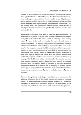 3.4. Anal. Chim. Acta, 440 (2001) 171-184
141
This has the disadvantage that an incorrect estimation of recovery may be obtained
if the spiked analyte has a different behaviour than the native analyte. However, a
spike can be a good representation of the native analyte in case of liquid samples
and in analytical methods that involve the total dissolution or destruction of the
sample. Otherwise, some approaches such as comparing the spiked recovery with
the recovery from a less representative reference material, should be used to
investigate whether the behaviour of the spiked analyte is different from that of the
native analyte [3].
Recovery can be calculated either with the method of the averaged recovery or
with regression techniques [2]. In this paper, recovery will be estimated using the
averaged recovery method. This method consists of estimating a mean recovery
value, mR , which is the result of estimating the recovery for each amount of
analyte (or analytes if a set of similar compounds are analysed with the procedure)
added to a set of different matrices which are representative of the future routine
samples. The analyte (or analytes) should be spiked in the different representative
matrices at two levels of concentration at least, ideally at both extremes of the
concentration range. For each amount of analyte spiked, recovery is calculated in
each matrix type by analysing the sample before and after the addition of the
analyte. The analysis is carried out under intermediate precision conditions, i.e. by
varying within the laboratory all the factors that affect the analytical procedure
(day, reagents, calibration, analyst, changes in some steps of the analytical
procedure, etc.). This recovery should be calculated at least twice so that the
intermediate precision of the method and the variability of recovery with the
matrix, type of analyte and level of concentration can be estimated. From all these
measurements, an overall recovery, mR , and its standard deviation, )( mRs , can be
calculated.
Moreover, the experiments can be designed so that the recovery assays can provide
additional information. One of the possible experimental designs for estimating
recovery for a variable amount i of spiked analyte is shown in Fig. 1. This design
corresponds to a three-factor fully-nested design [8]. The factors varied are the
amount of analyte added, the factor analyte+matrix and the intermediate precision.
 