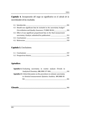 Índice
XIV
Capítulo 4. Incorporación del sesgo no significativo en el cálculo de la
incertidumbre de los resultados.
4.1. Introducción _________________________________________________ 201
4.2. Should non significant bias be included in the uncertainty budget?
(Accreditation and Quality Assurance, 7 (2002) 90-94)_______________ 205
4.3. Effect of non significant proportional bias in the final measurement
uncertainty (Analyst, submitted for publication) ___________________ 215
4.4. Conclusiones ________________________________________________ 232
4.5. Referencias __________________________________________________ 233
Capítulo 5. Conclusiones.
5.1. Conclusiones ________________________________________________ 237
5.2. Perspectivas futuras___________________________________________ 241
Apéndices
Apéndice 1. Evaluating uncertainty in routine analysis (Trends in
Analytical Chemistry, 18 (1999) 577-584)___________________ 245
Apéndice 2. Critical discussion on the procedures to estimate uncertainty
in chemical measurements (Química Analítica, 19 (2000) 85-
94) __________________________________________________ 261
Glosario __________________________________________________ 285
 