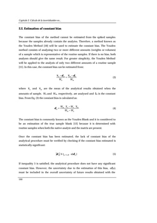 Capítulo 3. Cálculo de la incertidumbre en...
144
2.2. Estimation of constant bias
The constant bias of the method cannot be estimated from the spiked samples
because the samples already contain the analytes. Therefore, a method known as
the Youden Method [10] will be used to estimate the constant bias. The Youden
method consists of analysing two or more different amounts (weights or volumes)
of a sample which is representative of the routine samples. If there is no bias, both
analyses should give the same result. For greater simplicity, the Youden Method
will be applied to the analysis of only two different amounts of a routine sample
[11]. In this case, the constant bias can be estimated from:
m
m
n
n
W
x
W
x ctct δδ −
=
−
(3)
where n
x and m
x are the mean of the analytical results obtained when the
amounts of sample, Wn and Wm, respectively, are analysed and δct is the constant
bias. From Eq. (3) the constant bias is calculated as:
nm
mnnm
WW
xWxW
−
⋅−⋅
=ct
δ (4)
The constant bias is commonly known as the Youden Blank and it is considered to
be an estimation of the true sample blank [12] because it is determined with
routine samples when both the native analyte and the matrix are present.
Once the constant bias has been estimated, the lack of constant bias of the
analytical procedure must be verified by checking if the constant bias estimated is
statistically significant:
)( ct,2/ct δδ α ut eff ⋅≤ (5)
If inequality 5 is satisfied, the analytical procedure does not have any significant
constant bias. However, the uncertainty due to the estimation of this bias, u(δct),
must be included in the overall uncertainty of future results obtained with the
 