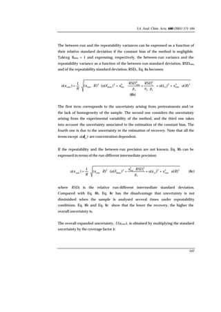 3.4. Anal. Chim. Acta, 440 (2001) 171-184
147
The between-run and the repeatability variances can be expressed as a function of
their relative standard deviation if the constant bias of the method is negligible.
Taking Fhom = 1 and expressing, respectively, the between-run variance and the
repeatability variance as a function of the between-run standard deviation, RSDrun,
and of the repeatability standard deviation, RSDr, Eq. 8a becomes:
22
corr
2
ct
ss
2
r
s
2
run2
fut
2
hom
2
corrcorr )()()(()(
1
)( Ruxu
pn
RSD
p
RSD
xFuRx
R
xu ⋅++







⋅
+⋅+⋅⋅⋅= ä
(8b)
The first term corresponds to the uncertainty arising from pretreatments and/or
the lack of homogeneity of the sample. The second one considers the uncertainty
arising from the experimental variability of the method, and the third one takes
into account the uncertainty associated to the estimation of the constant bias. The
fourth one is due to the uncertainty in the estimation of recovery. Note that all the
terms except )( ct
δu are concentration dependent.
If the repeatability and the between-run precision are not known, Eq. 8b can be
expressed in terms of the run-different intermediate precision:
22
corr
2
ct
s
2
I
2
fut2
hom
2
corrcorr
)()()(()(
1
)( Ruxu
p
RSDx
FuRx
R
xu ⋅++
⋅
+⋅⋅⋅= ä (8c)
where RSDI is the relative run-different intermediate standard deviation.
Compared with Eq. 8b, Eq. 8c has the disadvantage that uncertainty is not
diminished when the sample is analysed several times under repeatability
conditions. Eq. 8b and Eq. 8c show that the lower the recovery, the higher the
overall uncertainty is.
The overall expanded uncertainty, U(xcorr), is obtained by multiplying the standard
uncertainty by the coverage factor k:
 